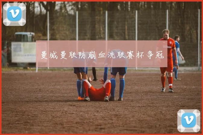 曼城曼联防崩血洗联赛杯争冠