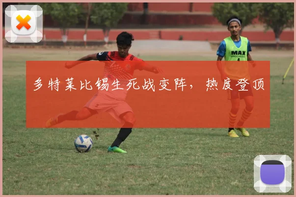 多特莱比锡生死战变阵,热度登顶