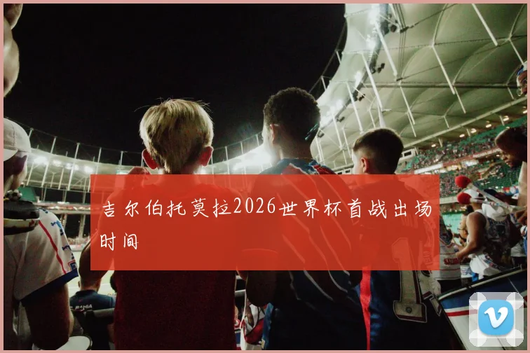 吉尔伯托莫拉2026世界杯首战出场时间