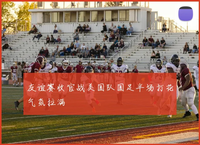 友谊赛收官战美国队国足半场打花气氛拉满