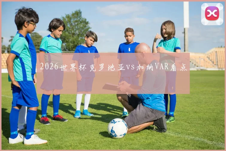 2026世界杯克罗地亚vs加纳VAR看点