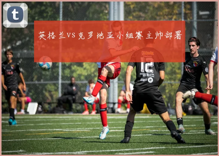 英格兰vs克罗地亚小组赛主帅部署