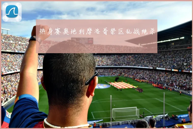 热身赛奥地利摩洛哥禁区乱战绝杀