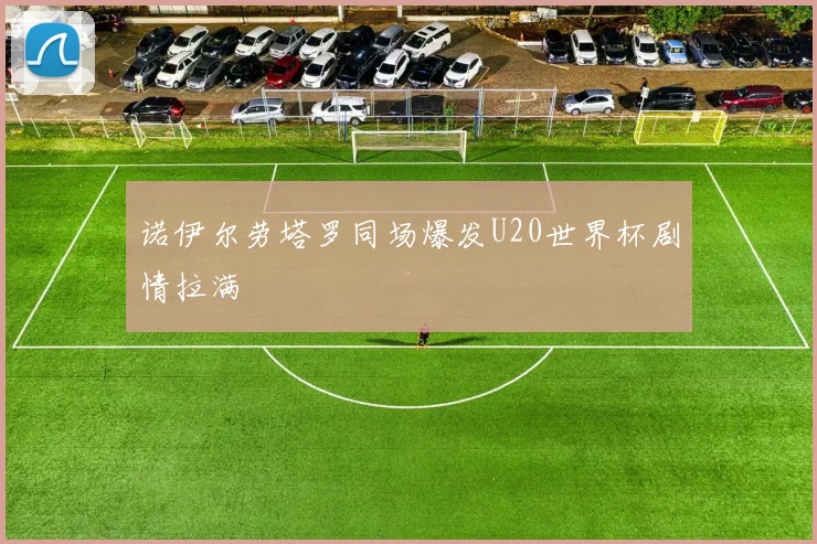 诺伊尔劳塔罗同场爆发U20世界杯剧情拉满