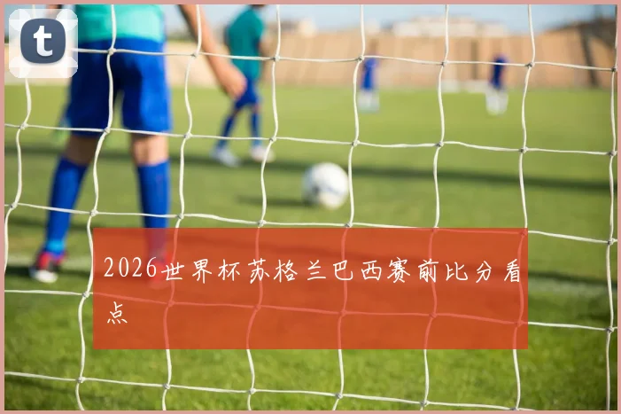 2026世界杯苏格兰巴西赛前比分看点